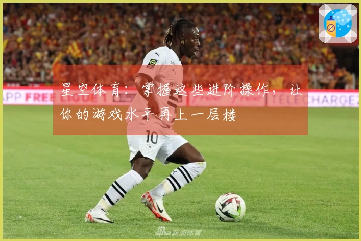 星空体育：掌握这些进阶操作，让你的游戏水平再上一层楼