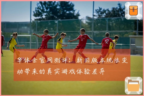 华体会官网测评：新旧版本玩法变动带来的真实游戏体验差异