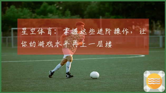 星空体育：掌握这些进阶操作，让你的游戏水平再上一层楼