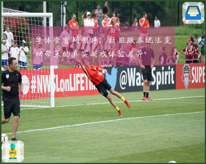 华体会官网测评：新旧版本玩法变动带来的真实游戏体验差异