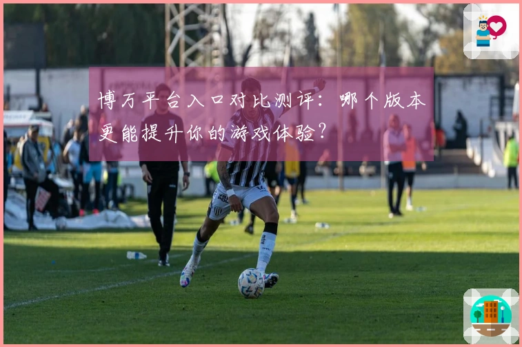 博万平台入口对比测评：哪个版本更能提升你的游戏体验？