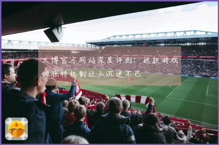 火博官方网站深度评测：这款游戏的独特机制让人沉迷不已