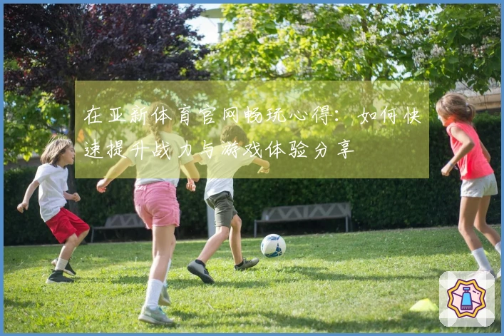 在亚新体育官网畅玩心得：如何快速提升战力与游戏体验分享